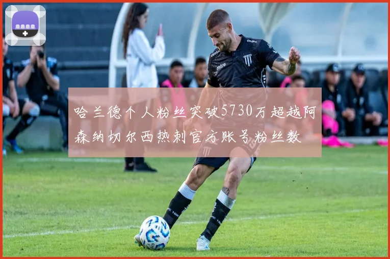 哈兰德个人粉丝突破5730万超越阿森纳切尔西热刺官方账号粉丝数