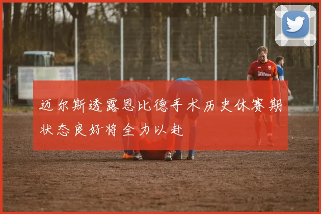 迈尔斯透露恩比德手术历史休赛期状态良好将全力以赴