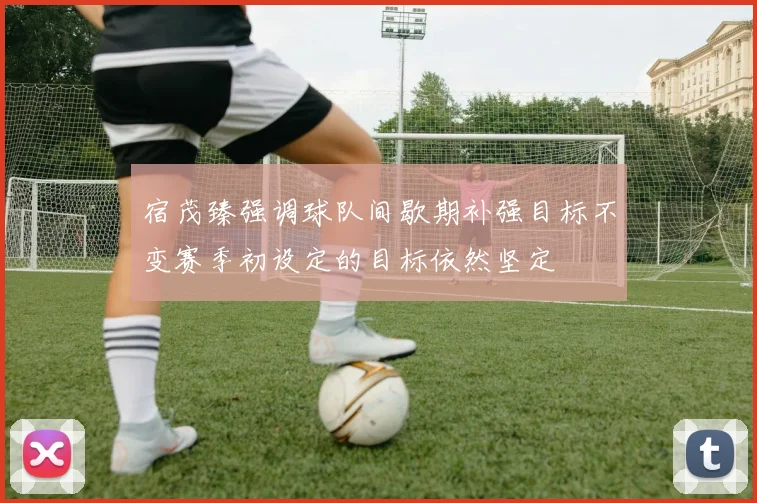 宿茂臻强调球队间歇期补强目标不变赛季初设定的目标依然坚定