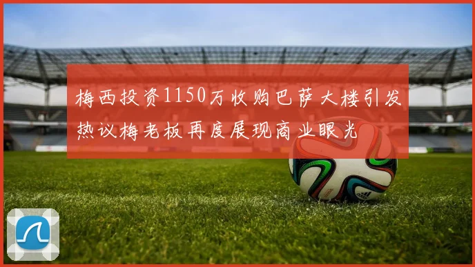 梅西投资1150万收购巴萨大楼引发热议梅老板再度展现商业眼光