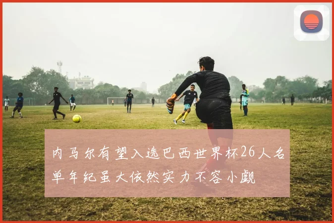 内马尔有望入选巴西世界杯26人名单年纪虽大依然实力不容小觑