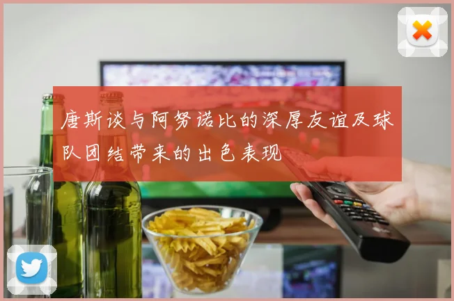 唐斯谈与阿努诺比的深厚友谊及球队团结带来的出色表现