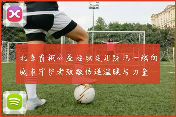 北京首钢公益活动走进防汛一线向城市守护者致敬传递温暖与力量
