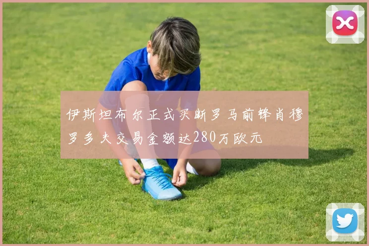 伊斯坦布尔正式买断罗马前锋肖穆罗多夫交易金额达280万欧元