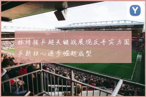 林诗栋乒超关键战展现反手实力国乒新核心逐步崛起成型