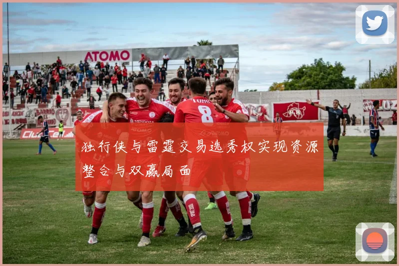 独行侠与雷霆交易选秀权实现资源整合与双赢局面
