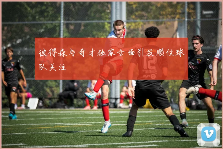 彼得森与奇才独家会面引发顺位球队关注