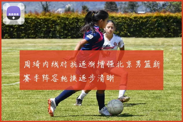 周琦内线对抗逐渐增强北京男篮新赛季阵容轮换逐步清晰