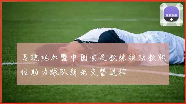 马晓旭加盟中国女足教练组助教职位助力球队新老交替进程