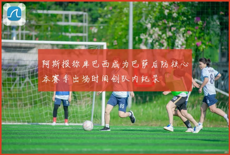阿斯报称库巴西成为巴萨后防核心本赛季出场时间创队内纪录