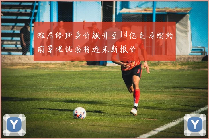 维尼修斯身价飙升至14亿皇马续约前景堪忧或将迎来新报价