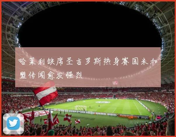 哈莱利缺席圣吉罗斯热身赛国米加盟传闻愈发强烈