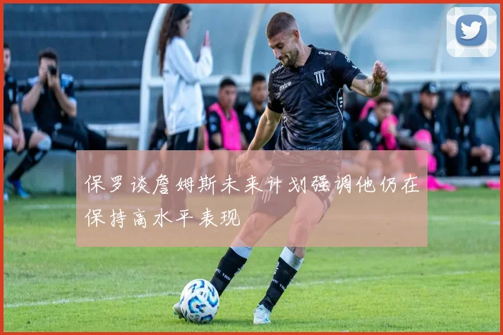 保罗谈詹姆斯未来计划强调他仍在保持高水平表现
