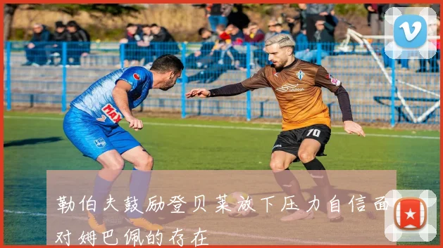 勒伯夫鼓励登贝莱放下压力自信面对姆巴佩的存在