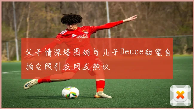 父子情深塔图姆与儿子Deuce甜蜜自拍合照引发网友热议