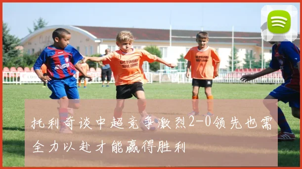 托利奇谈中超竞争激烈2-0领先也需全力以赴才能赢得胜利