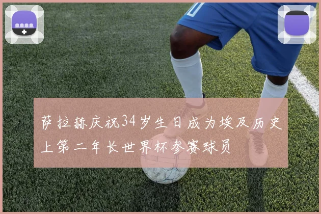 萨拉赫庆祝34岁生日成为埃及历史上第二年长世界杯参赛球员